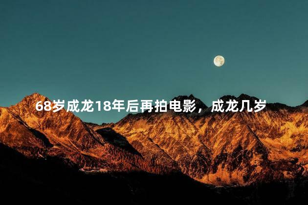68岁成龙18年后再拍电影，成龙几岁拍电影