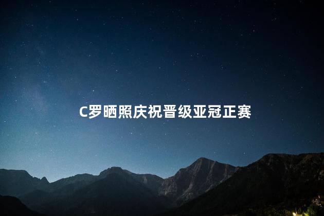 C罗晒照庆祝晋级亚冠正赛 C罗在社交媒体上晒出了一张照片