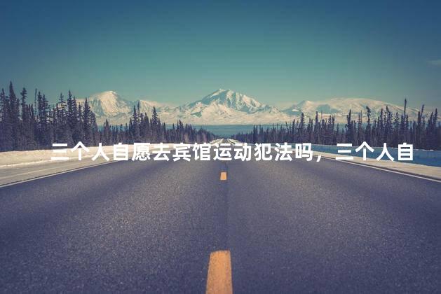 三个人自愿去宾馆运动犯法吗，三个人自愿宾馆运动犯法吗
