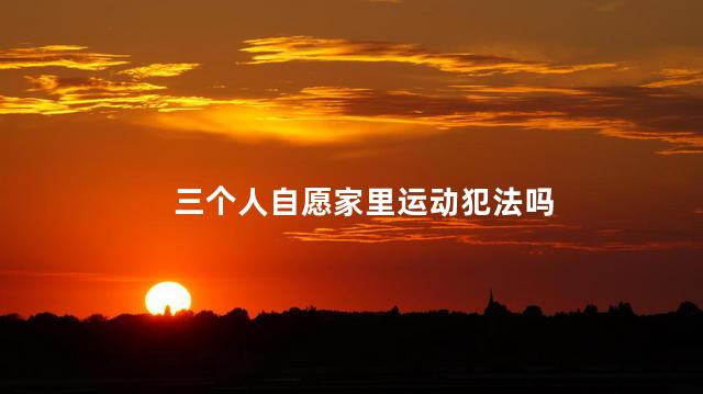 三个人自愿家里运动犯法吗，三个人在家运动犯法吗