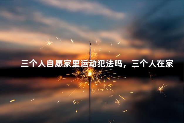 三个人自愿家里运动犯法吗，三个人在家运动犯法吗