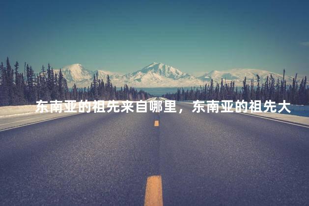 东南亚的祖先来自哪里，东南亚的祖先大多来自哪里