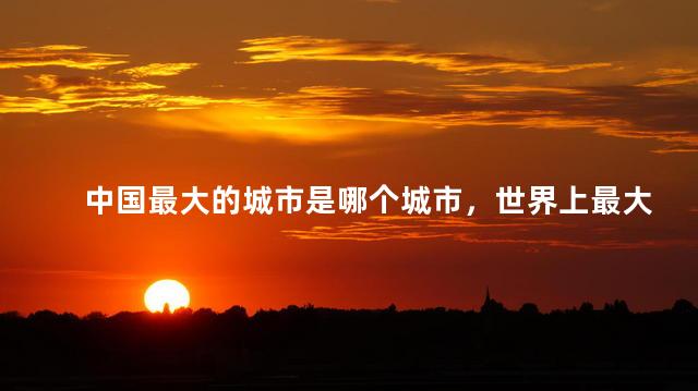 中国最大的城市是哪个城市，世界上最大的城市