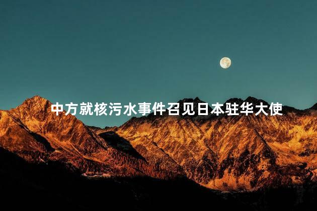 中方就核污水事件召见日本驻华大使 日本政府决定将福岛核污水排入海洋