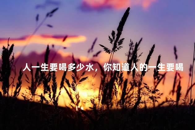 人一生要喝多少水，你知道人的一生要喝多少水吗