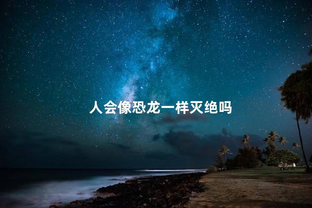 人会像恐龙一样灭绝吗，人会像恐龙一样灭绝吗为什么