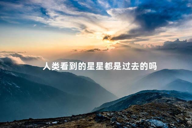 人类看到的星星都是过去的吗，看到的星星可能不存在了