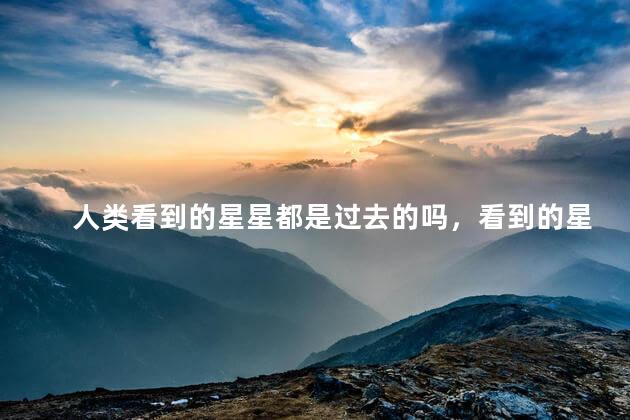 人类看到的星星都是过去的吗，看到的星星可能不存在了