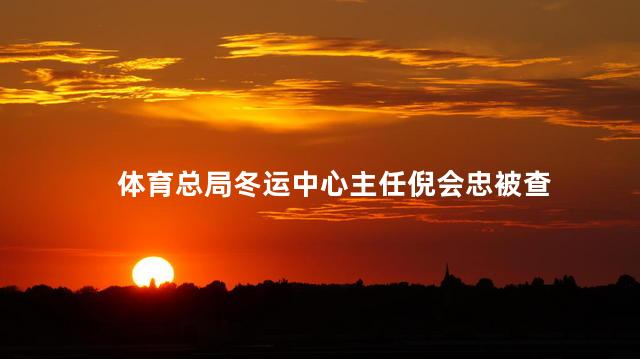 体育总局冬运中心主任倪会忠被查 国家体育总局项目管理中心