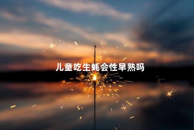 儿童吃生蚝会性早熟吗，儿童吃生蚝好吗