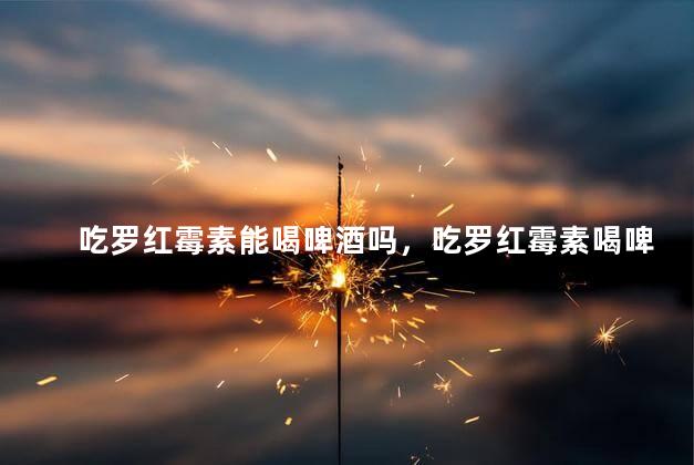 吃罗红霉素能喝啤酒吗，吃罗红霉素喝啤酒会死吗