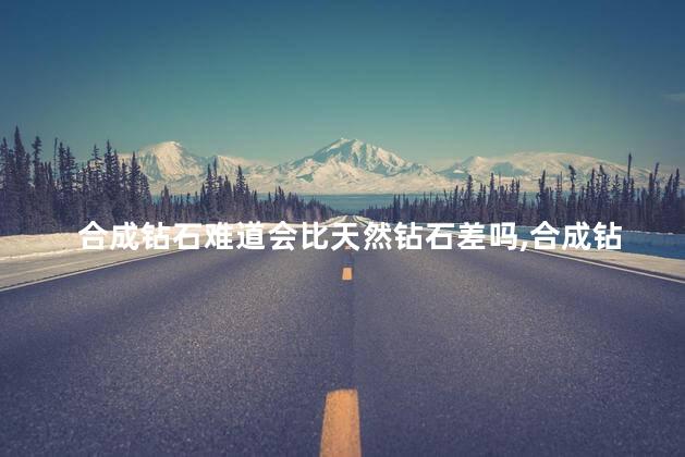 合成钻石难道会比天然钻石差吗，合成钻石比不上天然钻石吗