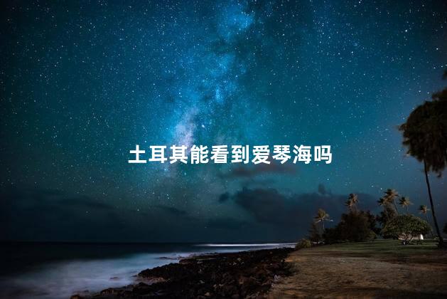 土耳其能看到爱琴海吗，土耳其可以看到爱琴海吗