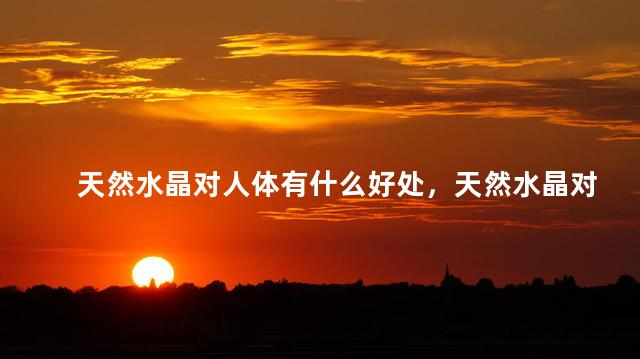 天然水晶对人体有什么好处，天然水晶对身体的好处