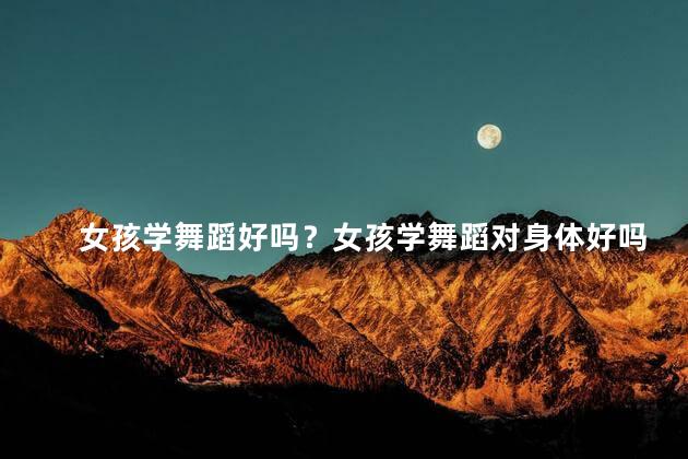 女孩学舞蹈好吗？女孩学舞蹈对身体好吗