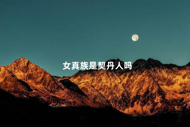 女真族是契丹人吗，女真族是契丹族吗