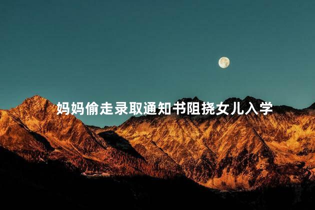 妈妈偷走录取通知书阻挠女儿入学 引发了公众的关注和愤慨