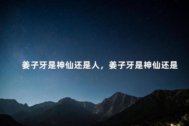 姜子牙是神仙还是人，姜子牙是神仙还是人类