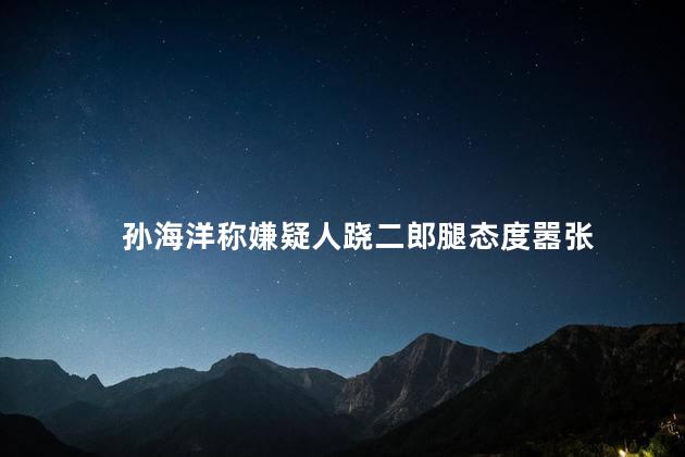 孙海洋称嫌疑人跷二郎腿态度嚣张