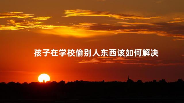 孩子在学校偷别人东西该如何解决，发现小孩偷东西正确处理方法