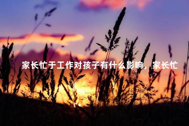 家长忙于工作对孩子有什么影响，家长忙于工作会给孩子造成什么影响