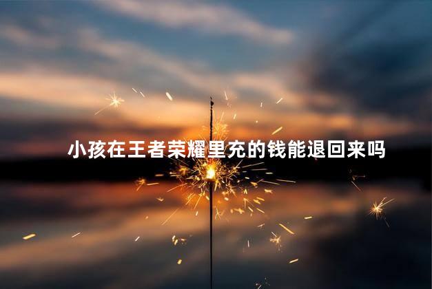 小孩在王者荣耀里充的钱能退回来吗，王者荣耀未成年怎么全额退款