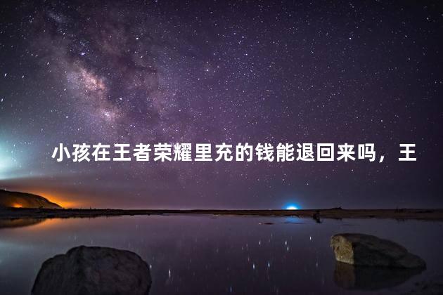 小孩在王者荣耀里充的钱能退回来吗，王者荣耀未成年怎么全额退款