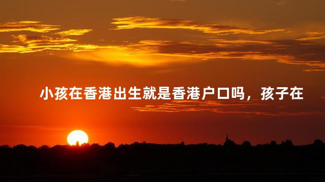 小孩在香港出生就是香港户口吗，孩子在香港出生就可以有户口吗