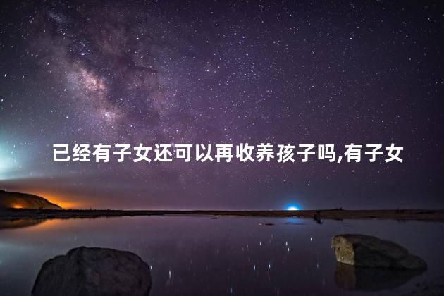 已经有子女还可以再收养孩子吗,有子女的人还能收养孩子吗