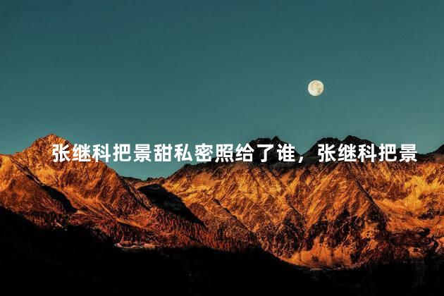 张继科把景甜私密照给了谁，张继科把景甜私密照给谁看