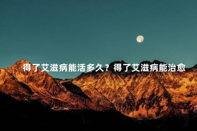 得了艾滋病能活多久？得了艾滋病能治愈吗