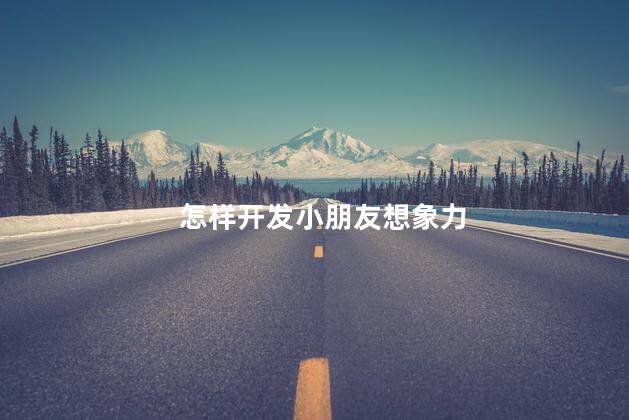怎样开发小朋友想象力，如何培养儿童想象力和创造力
