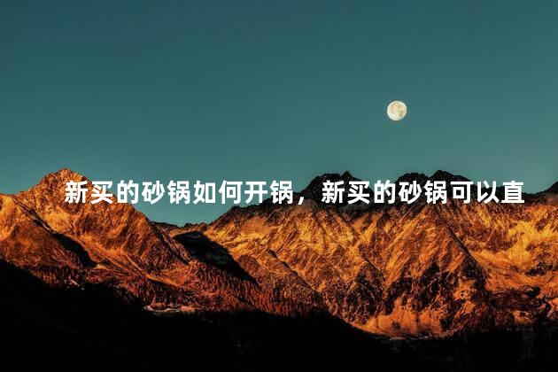 新买的砂锅如何开锅，新买的砂锅可以直接用吗