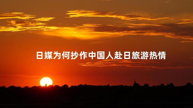 日媒为何抄作中国人赴日旅游热情 为什么那么多中国人去日本旅游