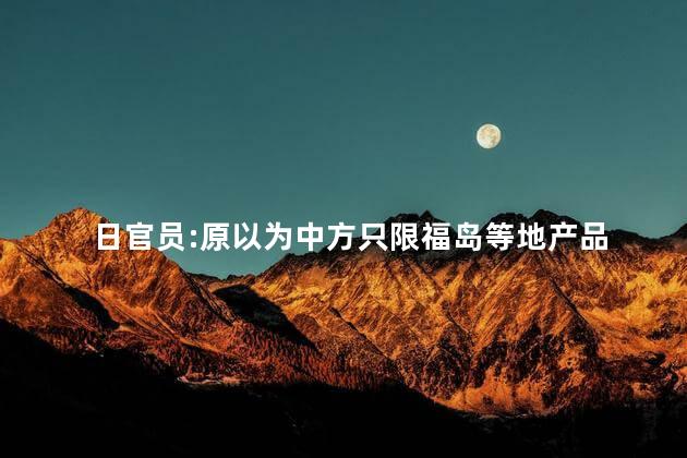 日官员:原以为中方只限福岛等地产品 福岛对中国有影响吗