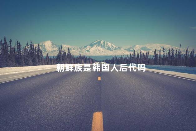 朝鲜族是韩国人后代吗，朝鲜族是韩国人吗