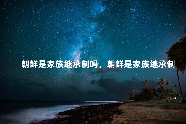 朝鲜是家族继承制吗，朝鲜是家族继承制吗还是独立