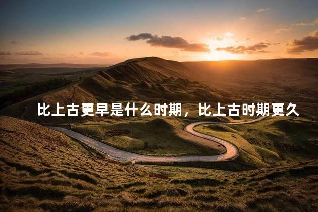 比上古更早是什么时期，比上古时期更久远的时期