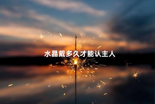 水晶戴多久才能认主人，水晶带多久熟悉主人