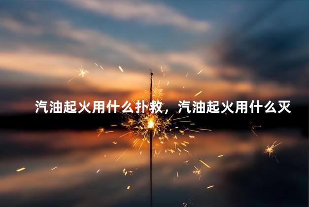 汽油起火用什么扑救，汽油起火用什么灭火器