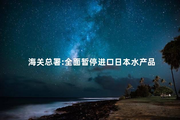 海关总署:全面暂停进口日本水产品 国家会禁止日本食品进口吗