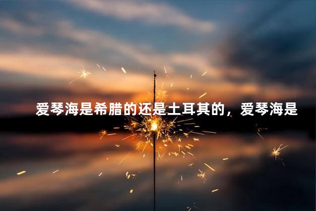 爱琴海是希腊的还是土耳其的，爱琴海是希腊的还是土耳其的