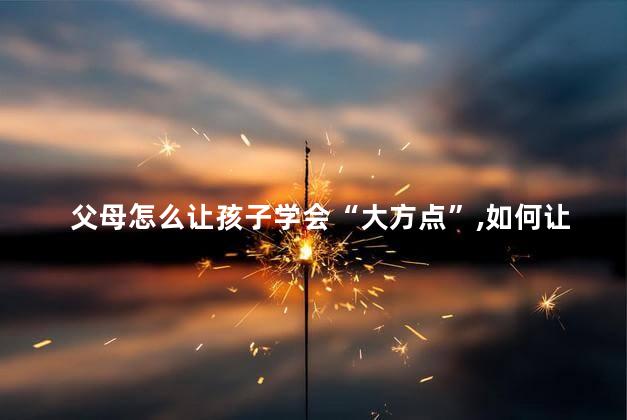 父母怎么让孩子学会“大方点”，如何让孩子“大方点”