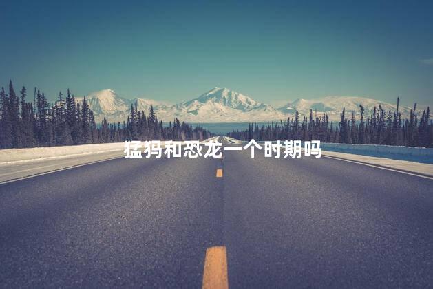 猛犸和恐龙一个时期吗，猛犸象和恐龙是不是一个时代