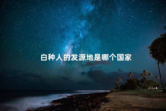白种人的发源地是哪个国家，白种人的起源祖先是谁?