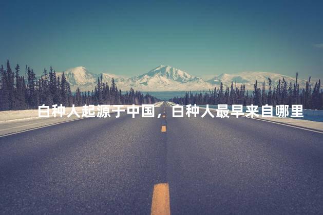 白种人起源于中国，白种人最早来自哪里