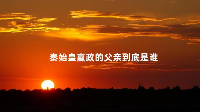 秦始皇嬴政的父亲到底是谁， 嬴政的父亲是吕不韦吗？