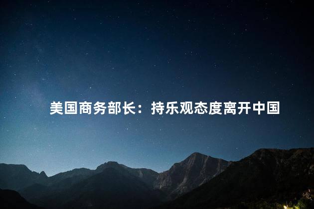 美国商务部长：持乐观态度离开中国 中美关系和贸易战