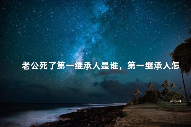 老公死了第一继承人是谁，第一继承人怎么分配财产比例