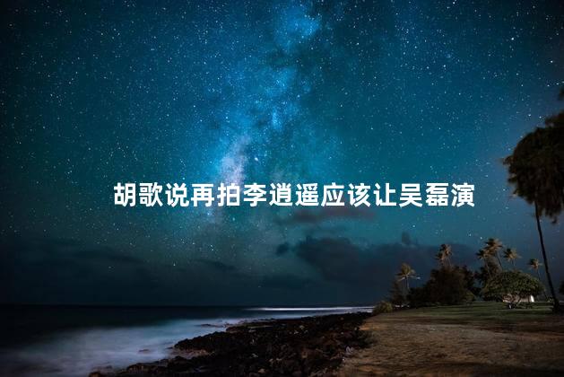 胡歌说再拍李逍遥应该让吴磊演 吴磊是一位非常有才华的